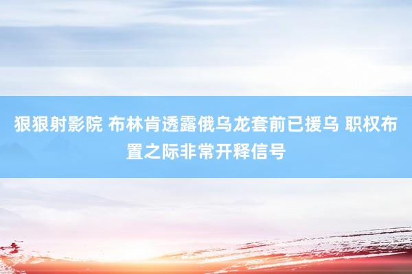 狠狠射影院 布林肯透露俄乌龙套前已援乌 职权布置之际非常开释信号