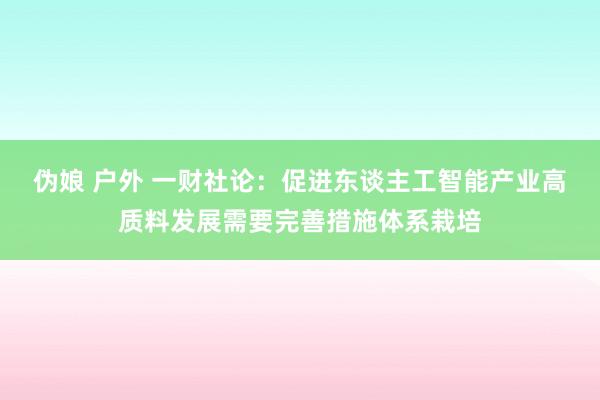 伪娘 户外 一财社论：促进东谈主工智能产业高质料发展需要完善措施体系栽培