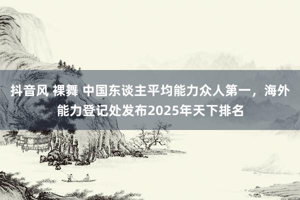 抖音风 裸舞 中国东谈主平均能力众人第一，海外能力登记处发布2025年天下排名