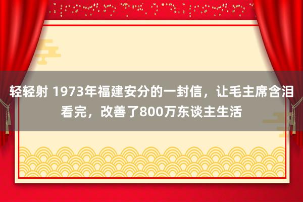 轻轻射 1973年福建安分的一封信，让毛主席含泪看完，改善了800万东谈主生活