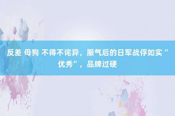 反差 母狗 不得不诧异，服气后的日军战俘如实“优秀”，品牌过硬