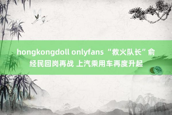 hongkongdoll onlyfans “救火队长”俞经民回岗再战 上汽乘用车再度升起