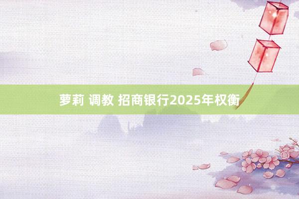 萝莉 调教 招商银行2025年权衡