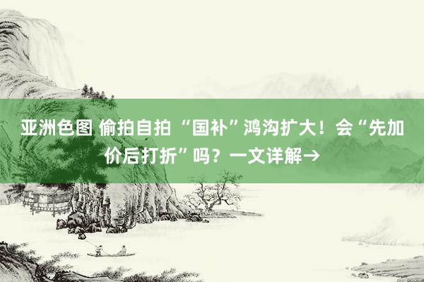 亚洲色图 偷拍自拍 “国补”鸿沟扩大！会“先加价后打折”吗？一文详解→