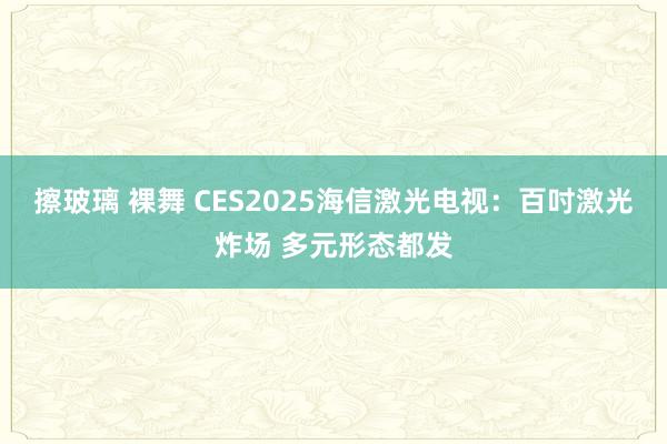 擦玻璃 裸舞 CES2025海信激光电视：百吋激光炸场 多元形态都发