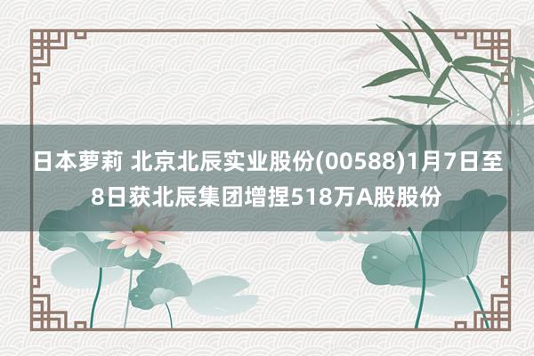 日本萝莉 北京北辰实业股份(00588)1月7日至8日获北辰集团增捏518万A股股份