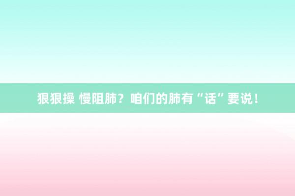 狠狠操 慢阻肺？咱们的肺有“话”要说！