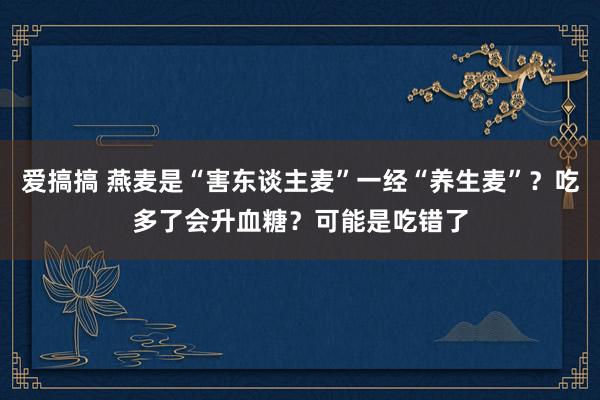 爱搞搞 燕麦是“害东谈主麦”一经“养生麦”？吃多了会升血糖？可能是吃错了