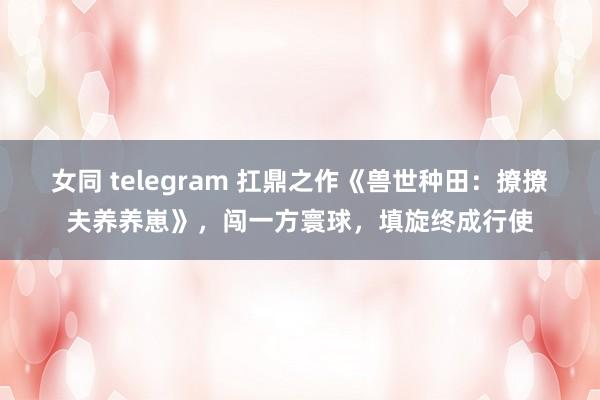 女同 telegram 扛鼎之作《兽世种田：撩撩夫养养崽》，闯一方寰球，填旋终成行使