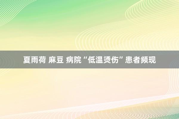 夏雨荷 麻豆 病院“低温烫伤”患者频现