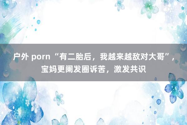 户外 porn “有二胎后，我越来越敌对大哥”，宝妈更阑发圈诉苦，激发共识