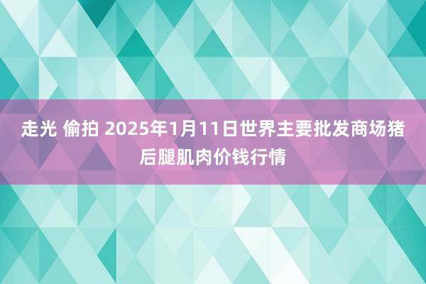 走光 偷拍 2025年1月11日世界主要批发商场猪后腿肌肉价钱行情