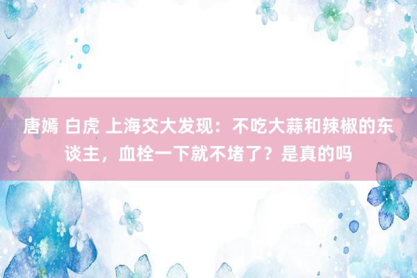 唐嫣 白虎 上海交大发现：不吃大蒜和辣椒的东谈主，血栓一下就不堵了？是真的吗