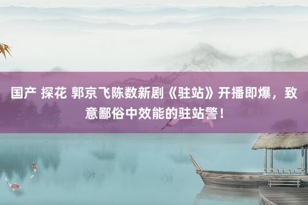 国产 探花 郭京飞陈数新剧《驻站》开播即爆，致意鄙俗中效能的驻站警！