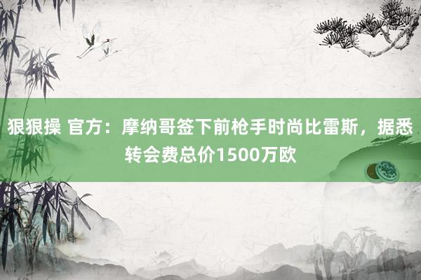 狠狠操 官方：摩纳哥签下前枪手时尚比雷斯，据悉转会费总价1500万欧