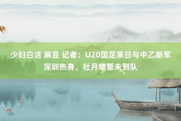 少妇白洁 麻豆 记者：U20国足来日与中乙新军深圳热身，杜月徵暂未到队