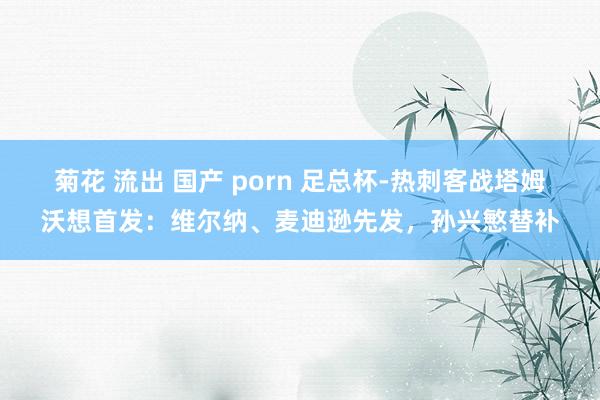 菊花 流出 国产 porn 足总杯-热刺客战塔姆沃想首发：维尔纳、麦迪逊先发，孙兴慜替补