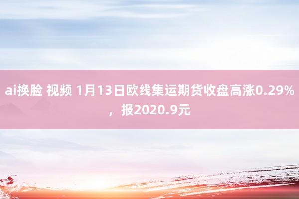 ai换脸 视频 1月13日欧线集运期货收盘高涨0.29%，报2020.9元