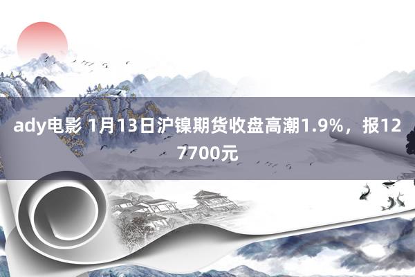 ady电影 1月13日沪镍期货收盘高潮1.9%，报127700元