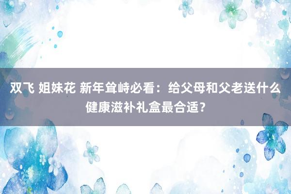 双飞 姐妹花 新年耸峙必看：给父母和父老送什么健康滋补礼盒最合适？