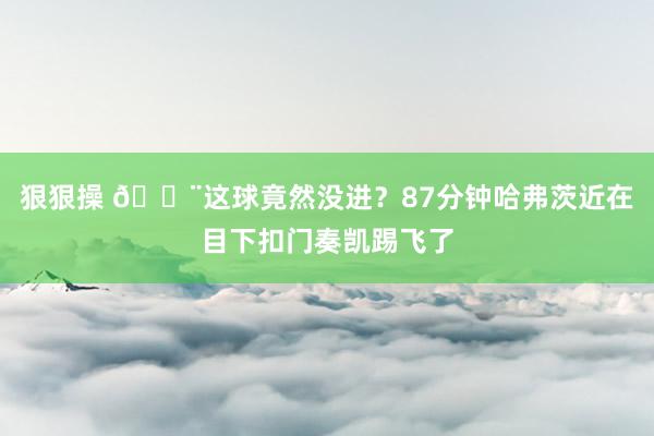 狠狠操 😨这球竟然没进？87分钟哈弗茨近在目下扣门奏凯踢飞了