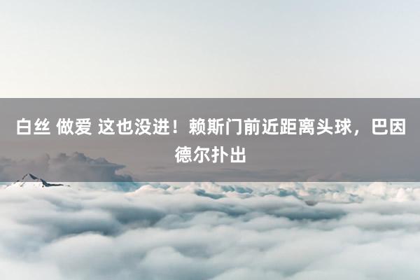 白丝 做爱 这也没进！赖斯门前近距离头球，巴因德尔扑出