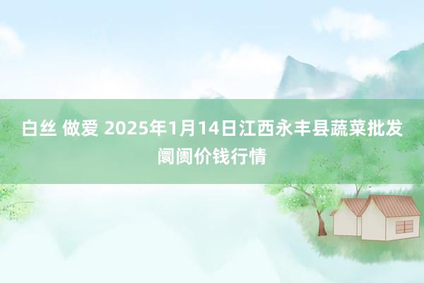 白丝 做爱 2025年1月14日江西永丰县蔬菜批发阛阓价钱行情