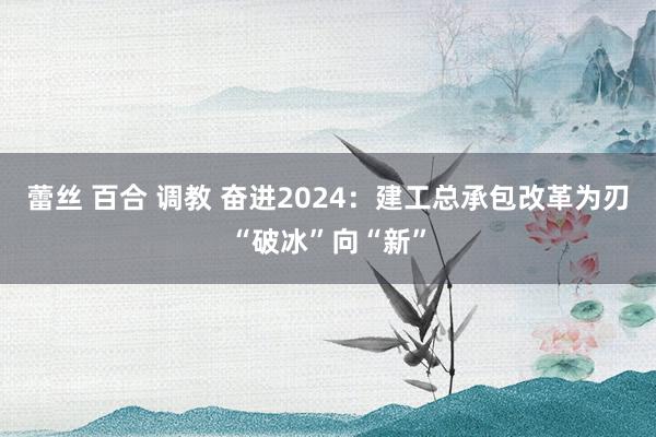 蕾丝 百合 调教 奋进2024：建工总承包改革为刃“破冰”向“新”