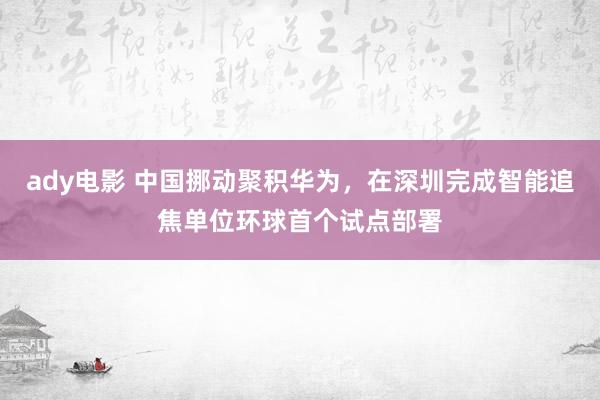 ady电影 中国挪动聚积华为，在深圳完成智能追焦单位环球首个试点部署