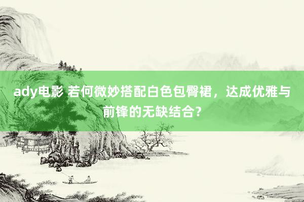 ady电影 若何微妙搭配白色包臀裙，达成优雅与前锋的无缺结合？