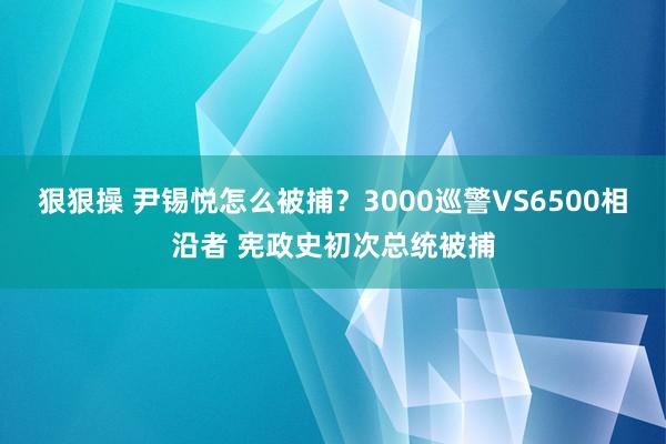 狠狠操 尹锡悦怎么被捕？3000巡警VS6500相沿者 宪政史初次总统被捕