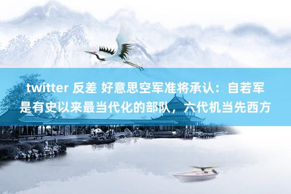 twitter 反差 好意思空军准将承认：自若军是有史以来最当代化的部队，六代机当先西方