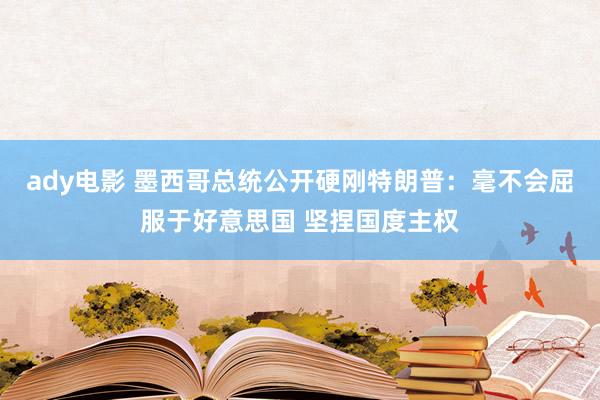 ady电影 墨西哥总统公开硬刚特朗普：毫不会屈服于好意思国 坚捏国度主权