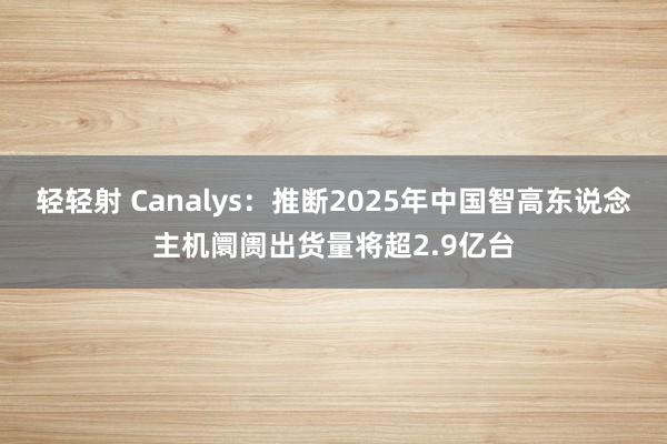 轻轻射 Canalys：推断2025年中国智高东说念主机阛阓出货量将超2.9亿台