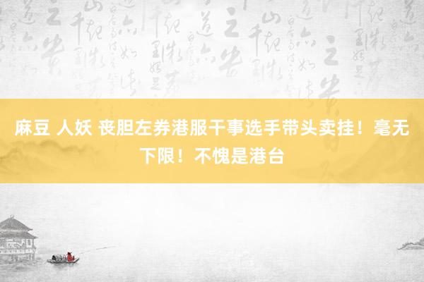 麻豆 人妖 丧胆左券港服干事选手带头卖挂！毫无下限！不愧是港台