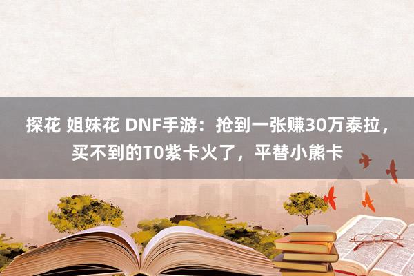 探花 姐妹花 DNF手游：抢到一张赚30万泰拉，买不到的T0紫卡火了，平替小熊卡