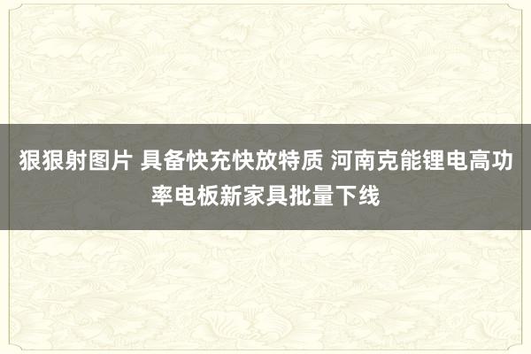 狠狠射图片 具备快充快放特质 河南克能锂电高功率电板新家具批量下线