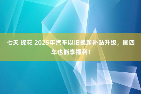 七天 探花 2025年汽车以旧换新补贴升级，国四车也能享福利！