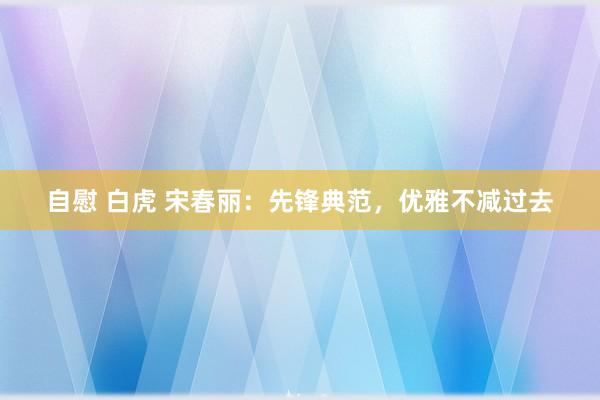 自慰 白虎 宋春丽：先锋典范，优雅不减过去