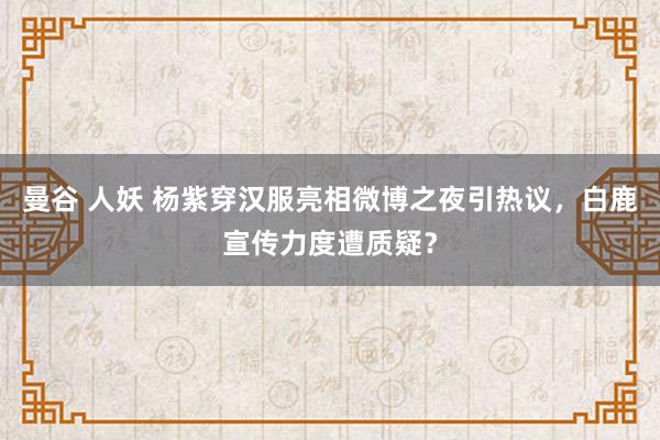 曼谷 人妖 杨紫穿汉服亮相微博之夜引热议，白鹿宣传力度遭质疑？