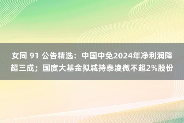 女同 91 公告精选：中国中免2024年净利润降超三成；国度大基金拟减持泰凌微不超2%股份