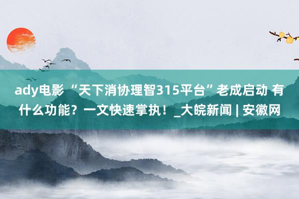 ady电影 “天下消协理智315平台”老成启动 有什么功能？一文快速掌执！_大皖新闻 | 安徽网